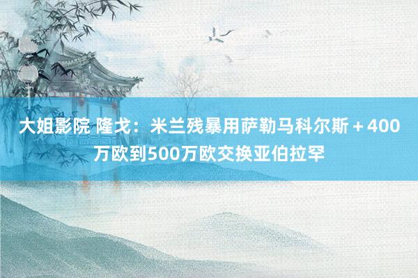 大姐影院 隆戈：米兰残暴用萨勒马科尔斯＋400万欧到500万欧交换亚伯拉罕