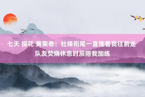 七天 探花 黄荣奇：杜锋衔尾一直推着我往前走 队友焚烧休息时辰陪我加练
