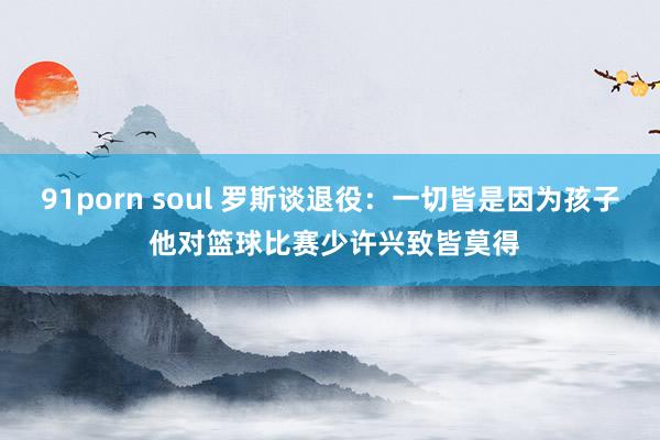 91porn soul 罗斯谈退役：一切皆是因为孩子 他对篮球比赛少许兴致皆莫得