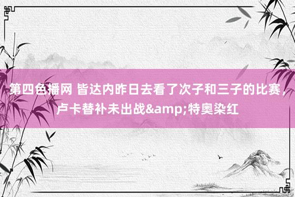 第四色播网 皆达内昨日去看了次子和三子的比赛，卢卡替补未出战&特奥染红