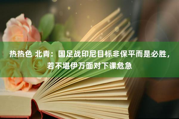热热色 北青：国足战印尼目标非保平而是必胜，若不堪伊万面对下课危急