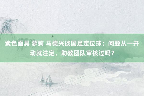 紫色面具 萝莉 马德兴谈国足定位球：问题从一开动就注定，助教团队审核过吗？