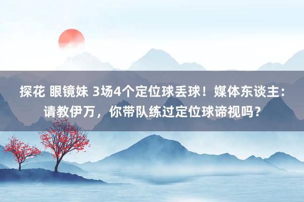 探花 眼镜妹 3场4个定位球丢球！媒体东谈主：请教伊万，你带队练过定位球谛视吗？