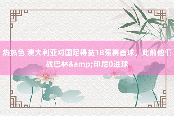 热热色 澳大利亚对国足得益18强赛首球，此前他们战巴林&印尼0进球