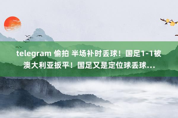 telegram 偷拍 半场补时丢球！国足1-1被澳大利亚扳平！国足又是定位球丢球…