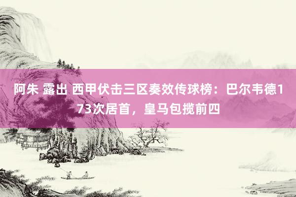 阿朱 露出 西甲伏击三区奏效传球榜：巴尔韦德173次居首，皇马包揽前四