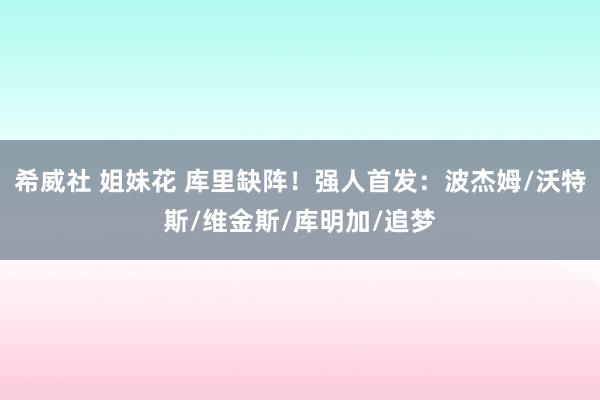 希威社 姐妹花 库里缺阵！强人首发：波杰姆/沃特斯/维金斯/库明加/追梦