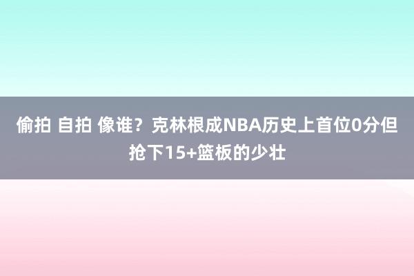 偷拍 自拍 像谁？克林根成NBA历史上首位0分但抢下15+篮板的少壮