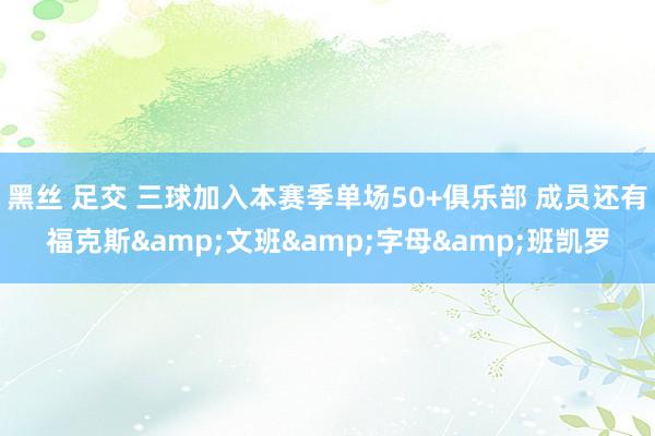 黑丝 足交 三球加入本赛季单场50+俱乐部 成员还有福克斯&文班&字母&班凯罗