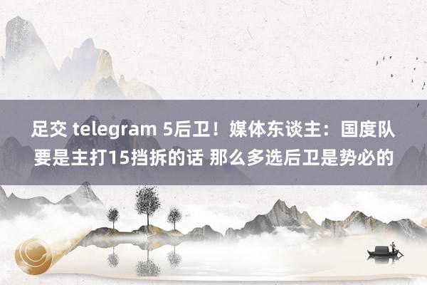 足交 telegram 5后卫！媒体东谈主：国度队要是主打15挡拆的话 那么多选后卫是势必的