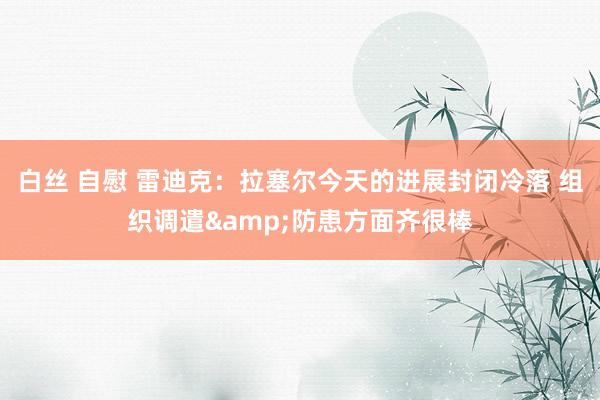 白丝 自慰 雷迪克：拉塞尔今天的进展封闭冷落 组织调遣&防患方面齐很棒