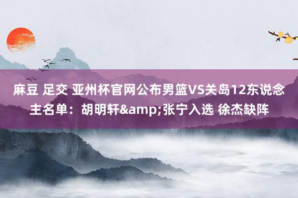 麻豆 足交 亚州杯官网公布男篮VS关岛12东说念主名单：胡明轩&张宁入选 徐杰缺阵