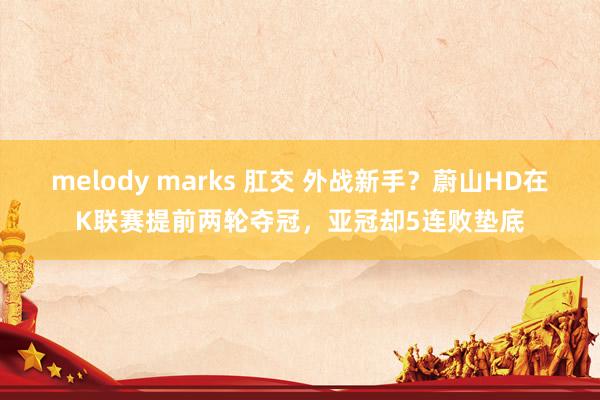 melody marks 肛交 外战新手？蔚山HD在K联赛提前两轮夺冠，亚冠却5连败垫底