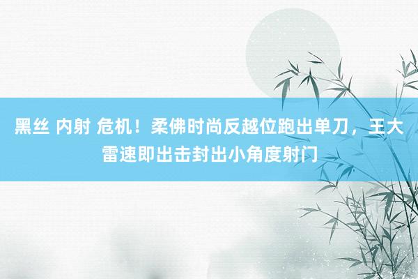 黑丝 内射 危机！柔佛时尚反越位跑出单刀，王大雷速即出击封出小角度射门