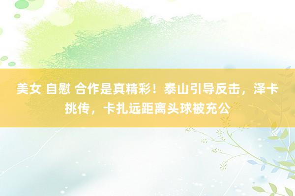 美女 自慰 合作是真精彩！泰山引导反击，泽卡挑传，卡扎远距离头球被充公