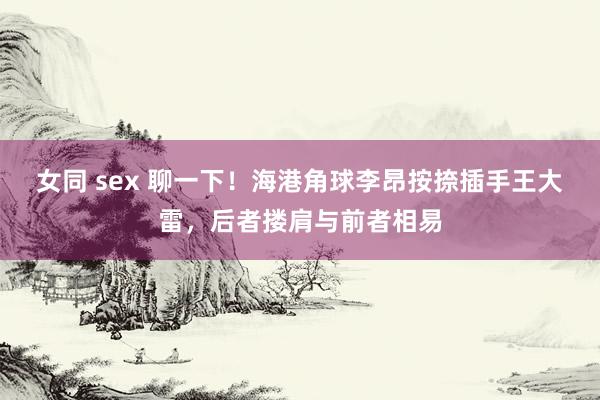 女同 sex 聊一下！海港角球李昂按捺插手王大雷，后者搂肩与前者相易