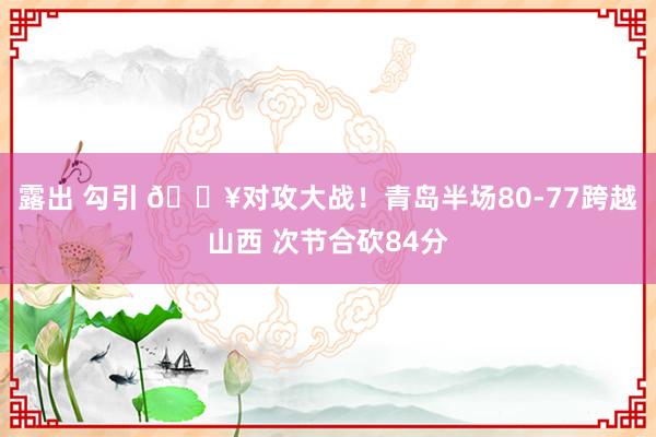 露出 勾引 💥对攻大战！青岛半场80-77跨越山西 次节合砍84分