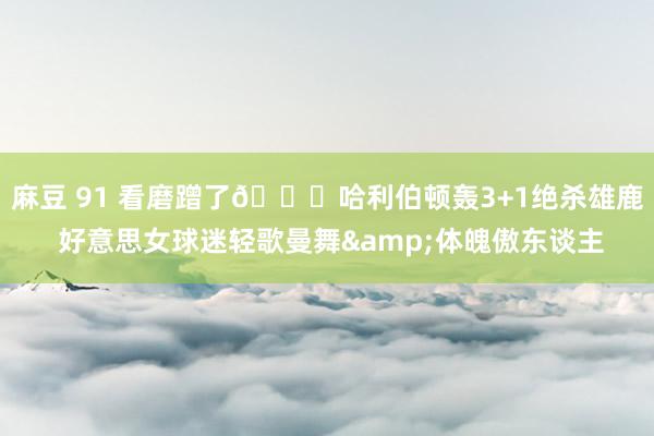 麻豆 91 看磨蹭了😍哈利伯顿轰3+1绝杀雄鹿 好意思女球迷轻歌曼舞&体魄傲东谈主