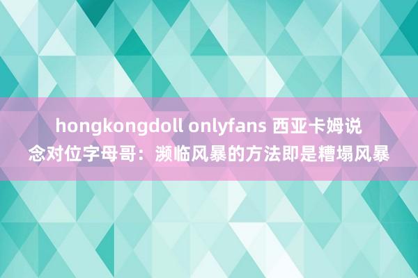 hongkongdoll onlyfans 西亚卡姆说念对位字母哥：濒临风暴的方法即是糟塌风暴