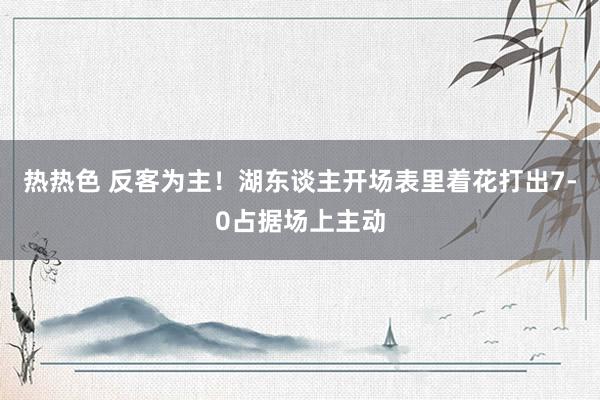 热热色 反客为主！湖东谈主开场表里着花打出7-0占据场上主动