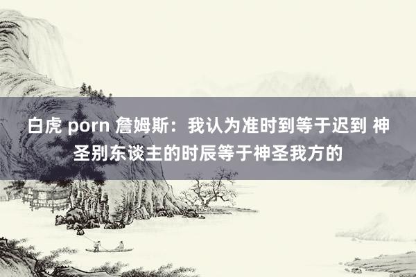 白虎 porn 詹姆斯：我认为准时到等于迟到 神圣别东谈主的时辰等于神圣我方的