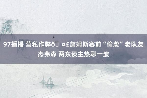 97播播 营私作弊🤣詹姆斯赛前“偷袭”老队友杰弗森 两东谈主热聊一波