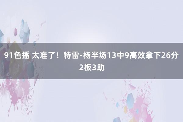 91色播 太准了！特雷-杨半场13中9高效拿下26分2板3助