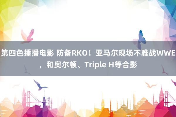 第四色播播电影 防备RKO！亚马尔现场不雅战WWE，和奥尔顿、Triple H等合影