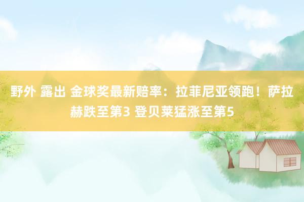野外 露出 金球奖最新赔率：拉菲尼亚领跑！萨拉赫跌至第3 登贝莱猛涨至第5