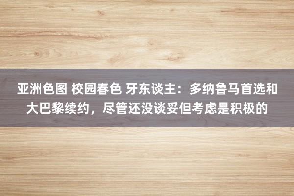 亚洲色图 校园春色 牙东谈主：多纳鲁马首选和大巴黎续约，尽管还没谈妥但考虑是积极的