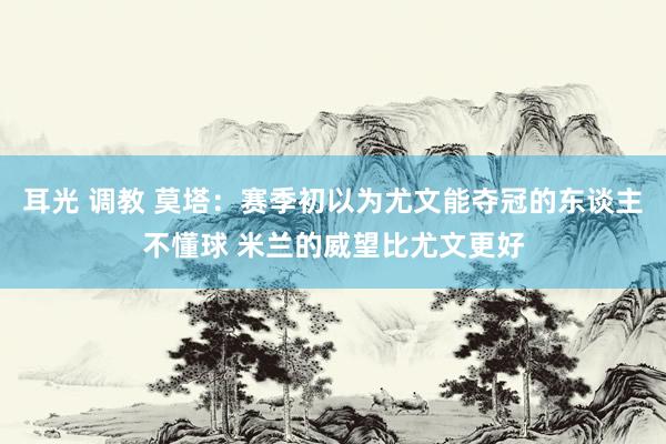 耳光 调教 莫塔：赛季初以为尤文能夺冠的东谈主不懂球 米兰的威望比尤文更好