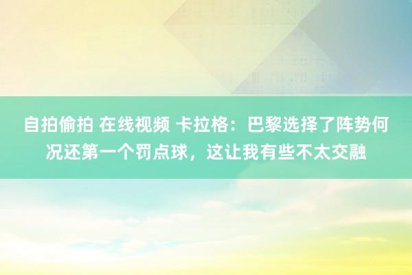 自拍偷拍 在线视频 卡拉格：巴黎选择了阵势何况还第一个罚点球，这让我有些不太交融