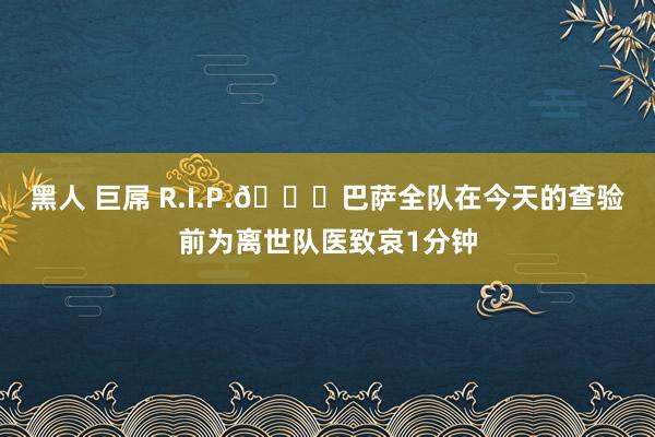 黑人 巨屌 R.I.P.🙏巴萨全队在今天的查验前为离世队医致哀1分钟