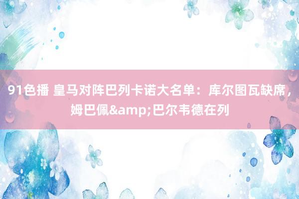 91色播 皇马对阵巴列卡诺大名单：库尔图瓦缺席，姆巴佩&巴尔韦德在列