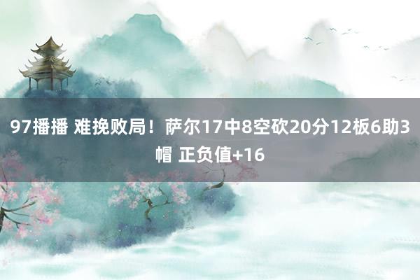 97播播 难挽败局！萨尔17中8空砍20分12板6助3帽 正负值+16