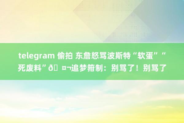 telegram 偷拍 东詹怒骂波斯特“软蛋”“死废料”🤬追梦箝制：别骂了！别骂了