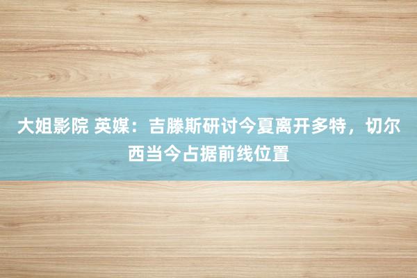 大姐影院 英媒：吉滕斯研讨今夏离开多特，切尔西当今占据前线位置