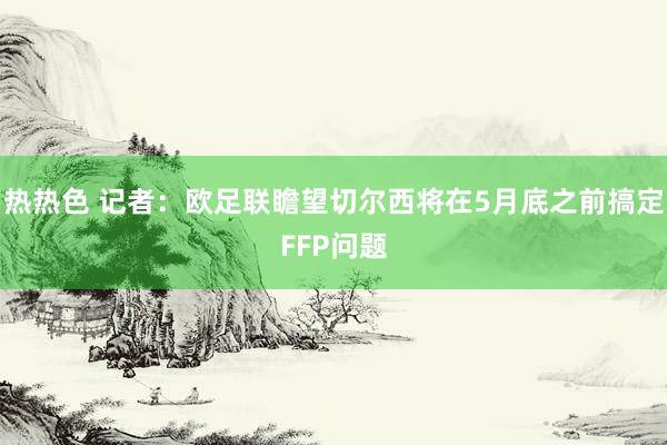 热热色 记者：欧足联瞻望切尔西将在5月底之前搞定FFP问题
