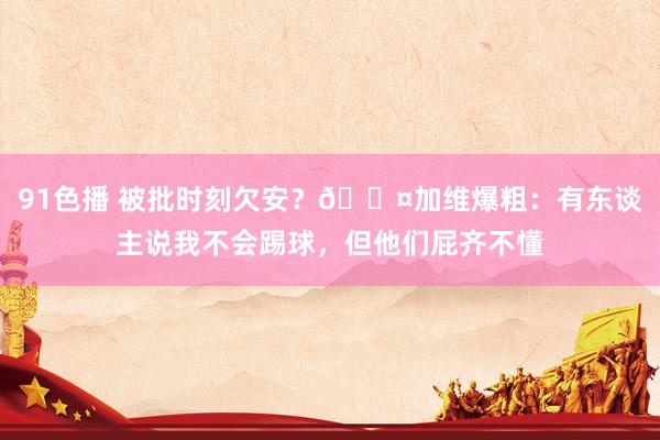 91色播 被批时刻欠安？😤加维爆粗：有东谈主说我不会踢球，但他们屁齐不懂