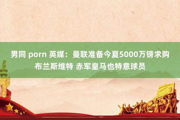 男同 porn 英媒：曼联准备今夏5000万镑求购布兰斯维特 赤军皇马也特意球员