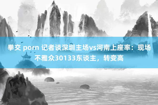 拳交 porn 记者谈深圳主场vs河南上座率：现场不雅众30133东谈主，转变高