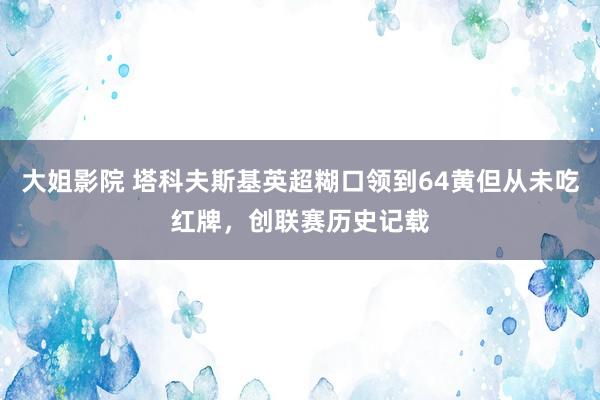 大姐影院 塔科夫斯基英超糊口领到64黄但从未吃红牌，创联赛历史记载