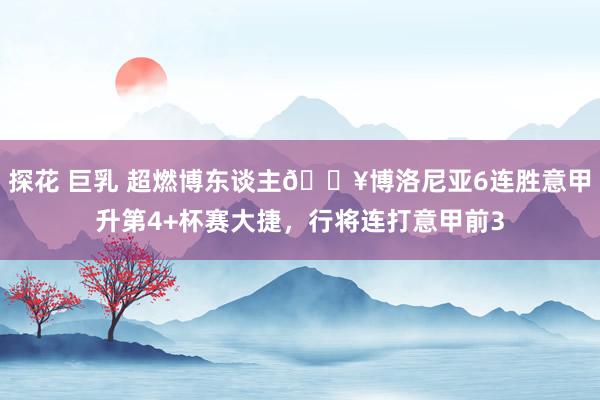 探花 巨乳 超燃博东谈主🔥博洛尼亚6连胜意甲升第4+杯赛大捷，行将连打意甲前3