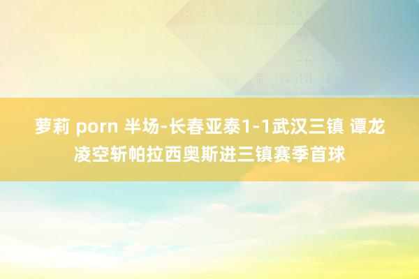 萝莉 porn 半场-长春亚泰1-1武汉三镇 谭龙凌空斩帕拉西奥斯进三镇赛季首球
